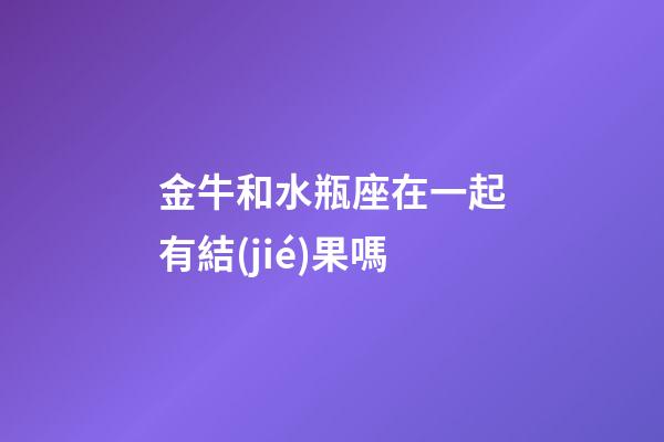 金牛和水瓶座在一起有結(jié)果嗎-第1張-星座運勢-玄機派