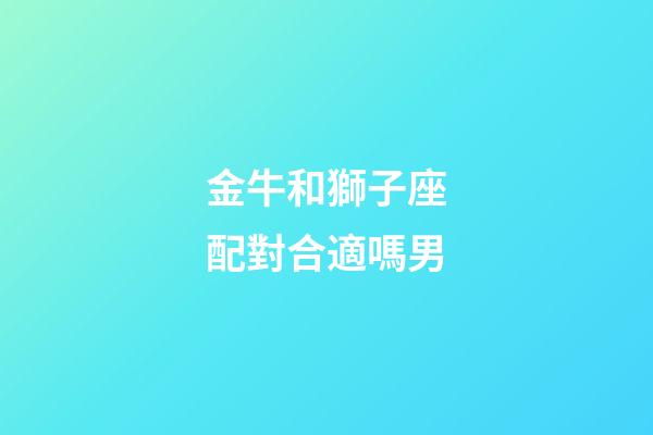 金牛和獅子座配對合適嗎男-第1張-星座運勢-玄機派