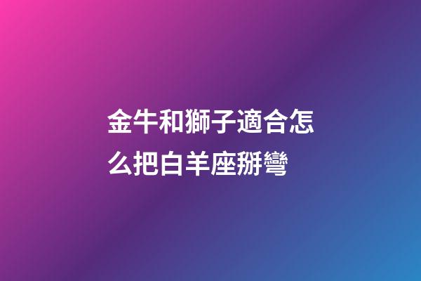 金牛和獅子適合怎么把白羊座掰彎-第1張-星座運勢-玄機派