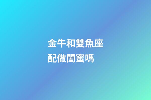 金牛和雙魚座配做閨蜜嗎-第1張-星座運勢-玄機派