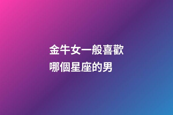 金牛女一般喜歡哪個星座的男-第1張-星座運勢-玄機派