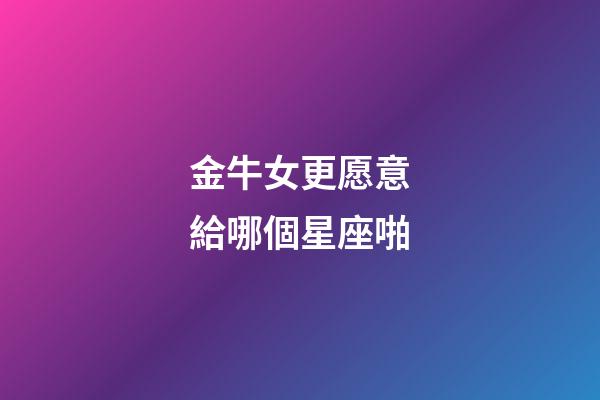 金牛女更愿意給哪個星座啪-第1張-星座運勢-玄機派