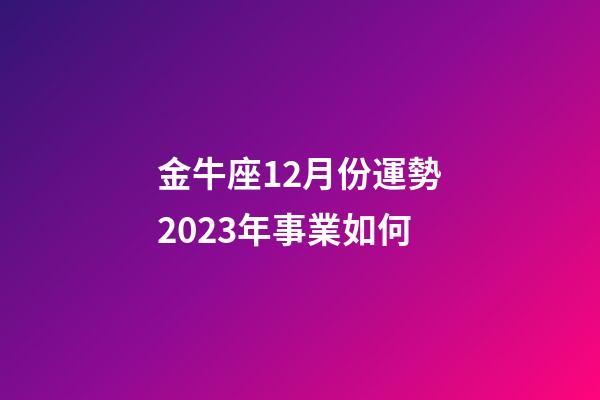金牛座12月份運勢2023年事業如何-第1張-星座運勢-玄機派