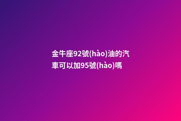 金牛座92號(hào)油的汽車可以加95號(hào)嗎-第1張-星座運(yùn)勢(shì)-玄機(jī)派