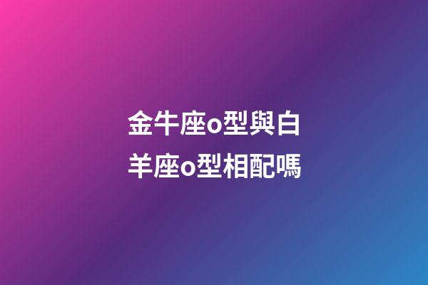 金牛座o型與白羊座o型相配嗎-第1張-星座運勢-玄機派