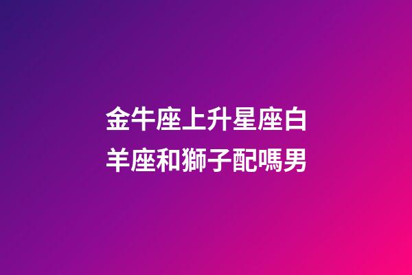 金牛座上升星座白羊座和獅子配嗎男-第1張-星座運勢-玄機派