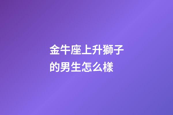 金牛座上升獅子的男生怎么樣-第1張-星座運勢-玄機派
