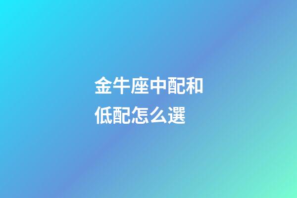 金牛座中配和低配怎么選-第1張-星座運勢-玄機派