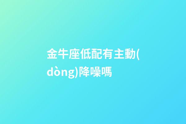 金牛座低配有主動(dòng)降噪嗎-第1張-星座運(yùn)勢(shì)-玄機(jī)派