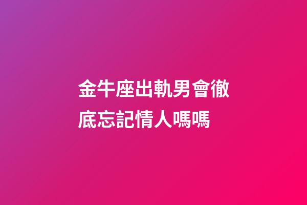 金牛座出軌男會徹底忘記情人嗎嗎-第1張-星座運勢-玄機派