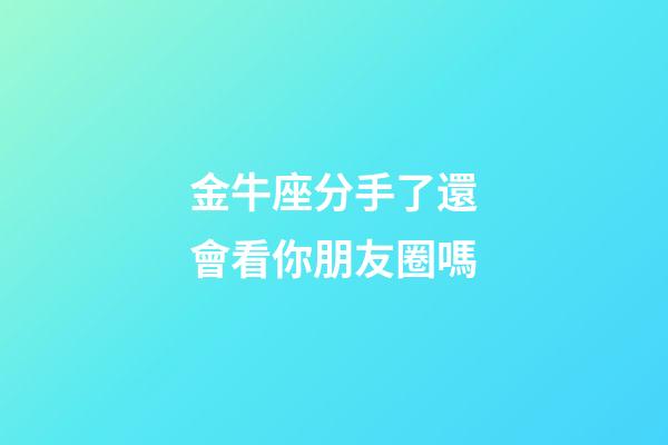金牛座分手了還會看你朋友圈嗎-第1張-星座運勢-玄機派