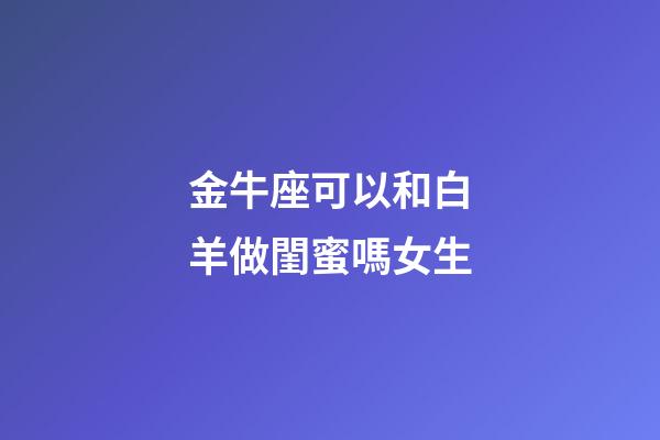 金牛座可以和白羊做閨蜜嗎女生-第1張-星座運勢-玄機派