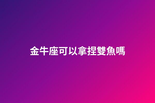 金牛座可以拿捏雙魚嗎-第1張-星座運勢-玄機派