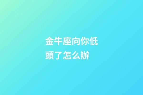 金牛座向你低頭了怎么辦-第1張-星座運勢-玄機派