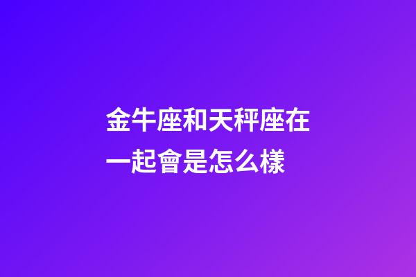 金牛座和天秤座在一起會是怎么樣-第1張-星座運勢-玄機派