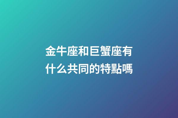 金牛座和巨蟹座有什么共同的特點嗎-第1張-星座運勢-玄機派