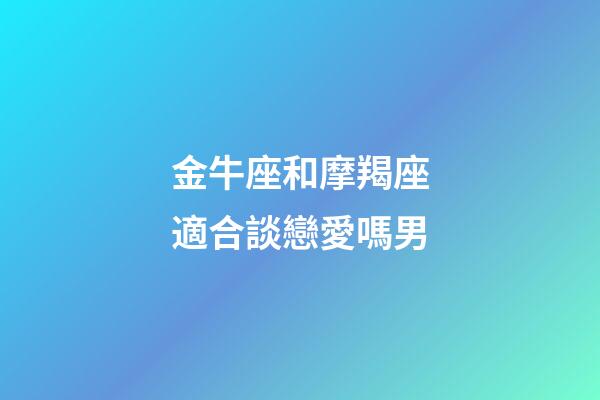 金牛座和摩羯座適合談戀愛嗎男-第1張-星座運勢-玄機派