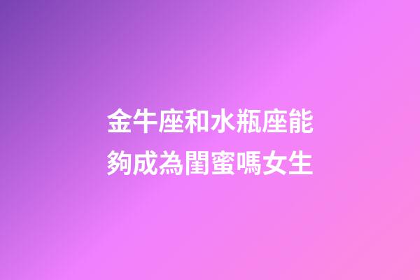 金牛座和水瓶座能夠成為閨蜜嗎女生-第1張-星座運(yùn)勢(shì)-玄機(jī)派