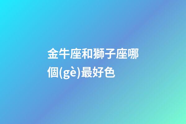 金牛座和獅子座哪個(gè)最好色-第1張-星座運(yùn)勢(shì)-玄機(jī)派
