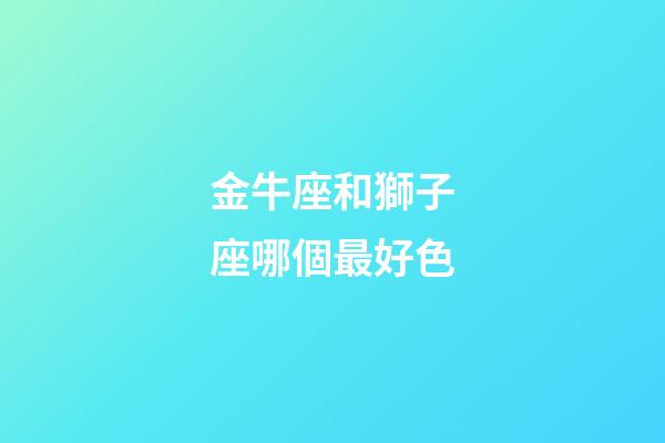 金牛座和獅子座哪個最好色-第1張-星座運勢-玄機派