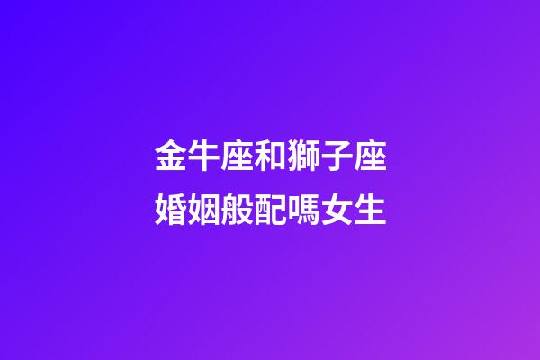 金牛座和獅子座婚姻般配嗎女生-第1張-星座運勢-玄機派