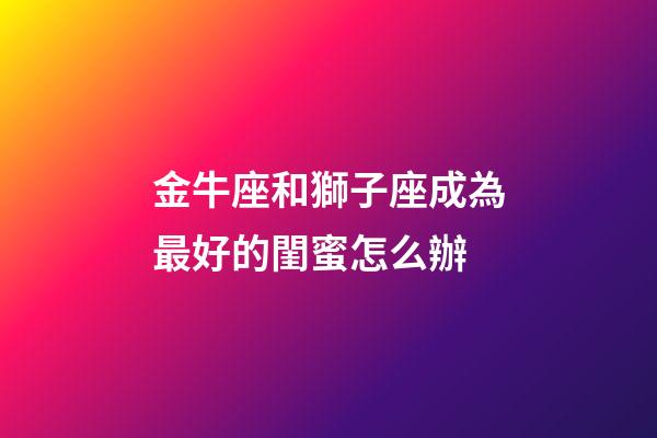 金牛座和獅子座成為最好的閨蜜怎么辦-第1張-星座運勢-玄機派