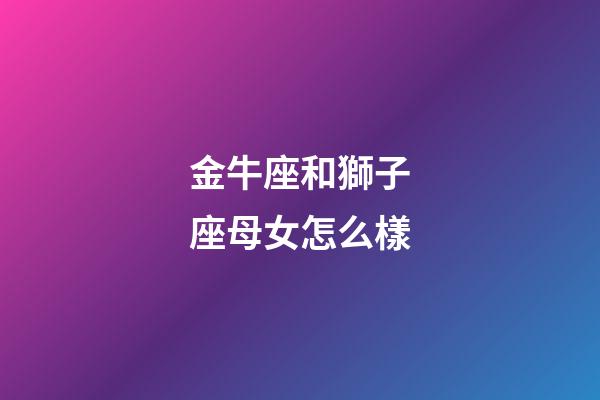 金牛座和獅子座母女怎么樣-第1張-星座運勢-玄機派