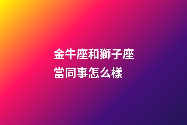 金牛座和獅子座當同事怎么樣-第1張-星座運勢-玄機派