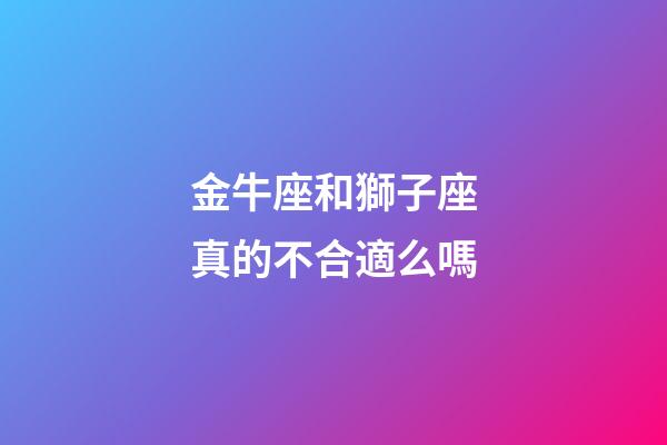 金牛座和獅子座真的不合適么嗎-第1張-星座運勢-玄機派