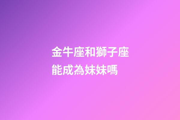 金牛座和獅子座能成為妹妹嗎-第1張-星座運勢-玄機派