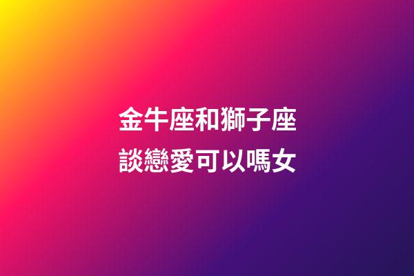 金牛座和獅子座談戀愛可以嗎女-第1張-星座運(yùn)勢-玄機(jī)派