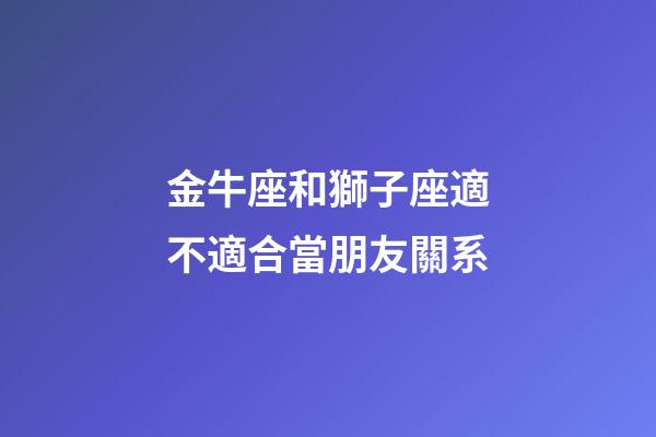 金牛座和獅子座適不適合當朋友關系-第1張-星座運勢-玄機派