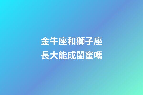 金牛座和獅子座長大能成閨蜜嗎-第1張-星座運勢-玄機派
