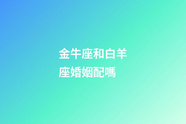 金牛座和白羊座婚姻配嗎-第1張-星座運勢-玄機派