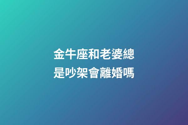 金牛座和老婆總是吵架會離婚嗎-第1張-星座運勢-玄機派