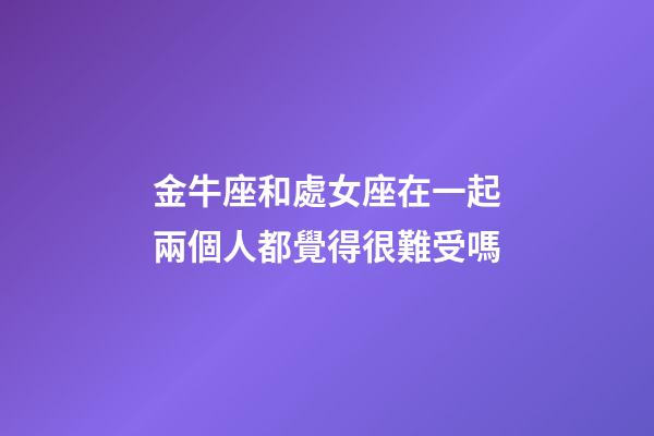金牛座和處女座在一起兩個人都覺得很難受嗎-第1張-星座運勢-玄機派