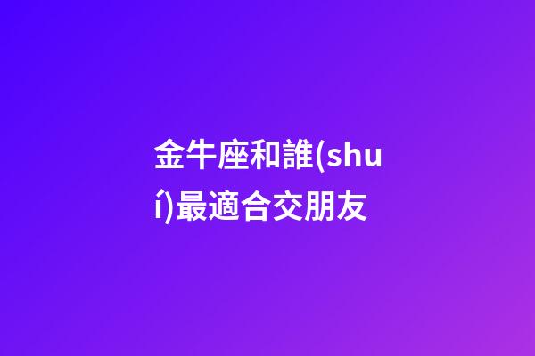 金牛座和誰(shuí)最適合交朋友-第1張-星座運(yùn)勢(shì)-玄機(jī)派