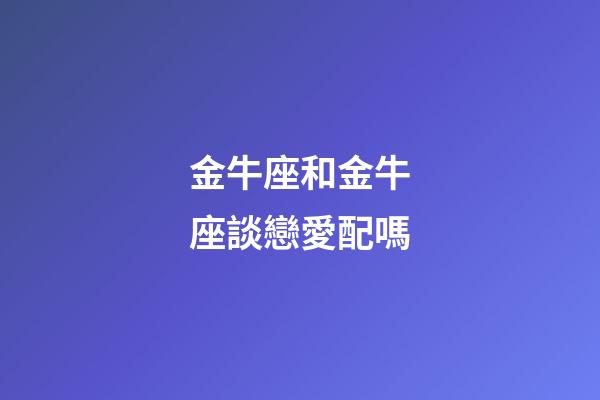 金牛座和金牛座談戀愛配嗎-第1張-星座運勢-玄機派