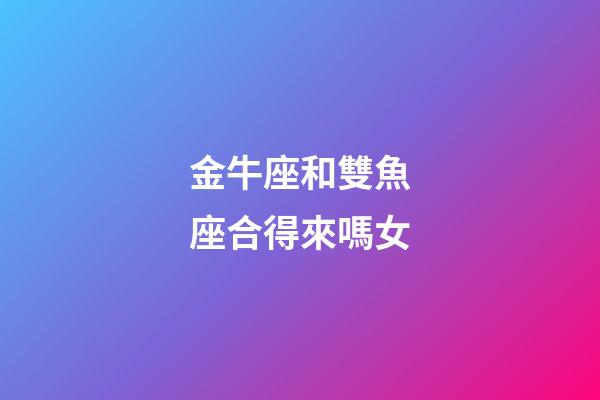 金牛座和雙魚座合得來嗎女-第1張-星座運勢-玄機派