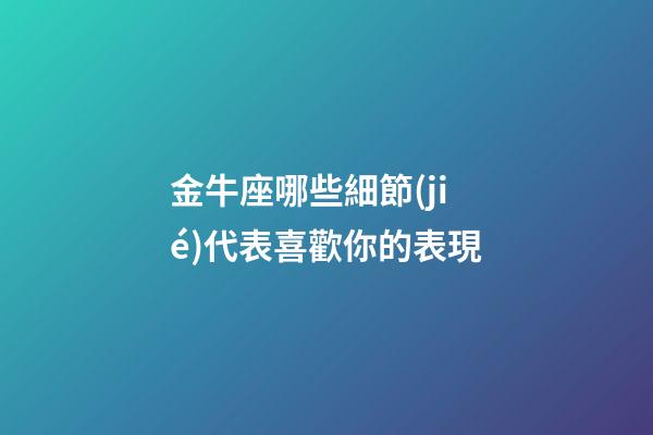 金牛座哪些細節(jié)代表喜歡你的表現-第1張-星座運勢-玄機派