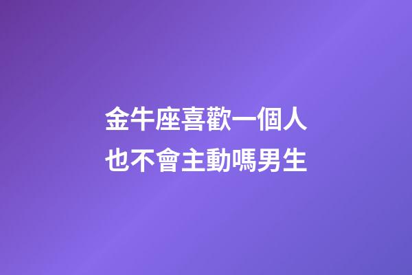 金牛座喜歡一個人也不會主動嗎男生-第1張-星座運勢-玄機派