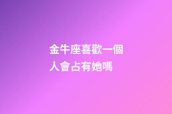 金牛座喜歡一個人會占有她嗎-第1張-星座運勢-玄機派