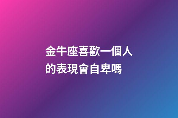 金牛座喜歡一個人的表現會自卑嗎-第1張-星座運勢-玄機派