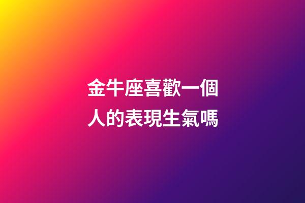 金牛座喜歡一個人的表現生氣嗎-第1張-星座運勢-玄機派