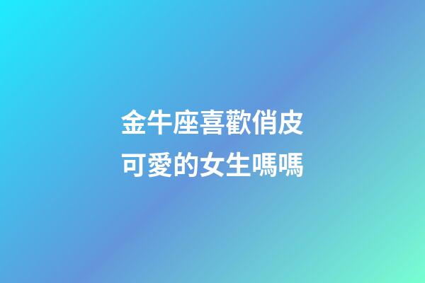 金牛座喜歡俏皮可愛的女生嗎嗎