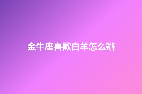 金牛座喜歡白羊怎么辦-第1張-星座運勢-玄機派