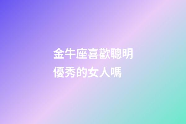 金牛座喜歡聰明優秀的女人嗎-第1張-星座運勢-玄機派