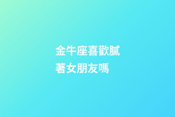 金牛座喜歡膩著女朋友嗎-第1張-星座運勢-玄機派