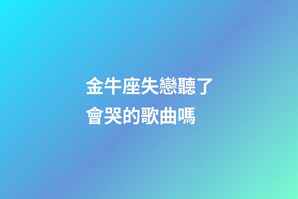 金牛座失戀聽了會哭的歌曲嗎-第1張-星座運勢-玄機派