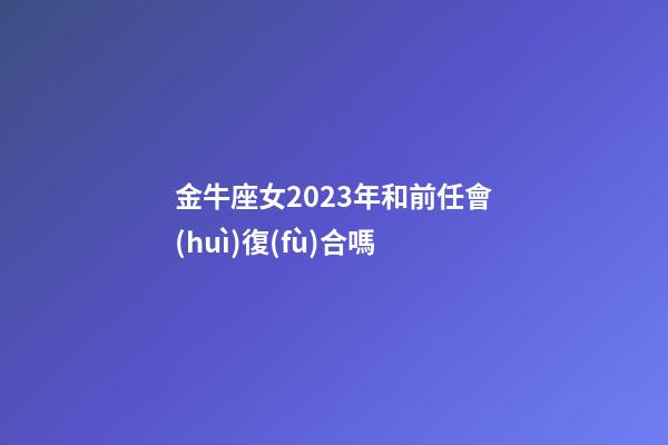 金牛座女2023年和前任會(huì)復(fù)合嗎-第1張-星座運(yùn)勢(shì)-玄機(jī)派
